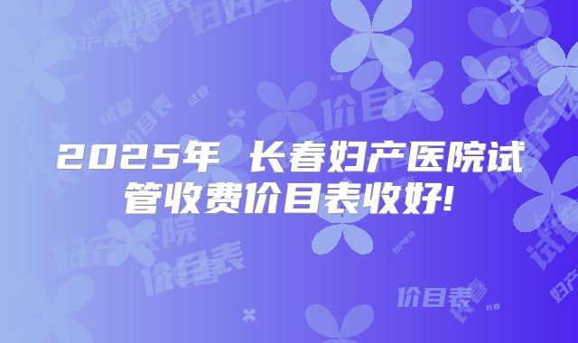 2025年 长春妇产医院试管收费价目表收好!