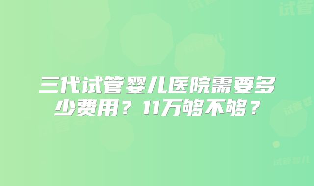 三代试管婴儿医院需要多少费用？11万够不够？