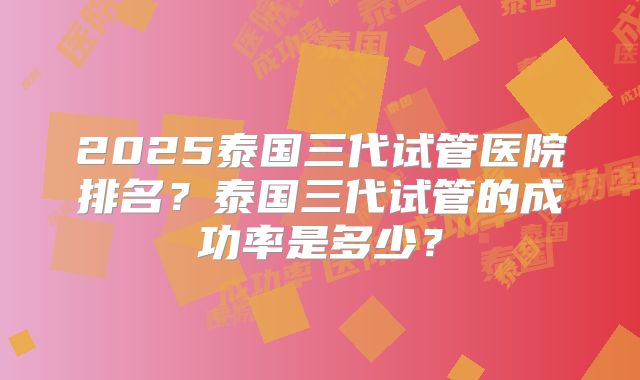 2025泰国三代试管医院排名?泰国三代试管的成功率是多少?