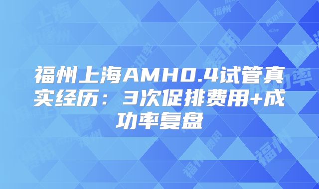 福州上海AMH0.4试管真实经历：3次促排费用+成功率复盘