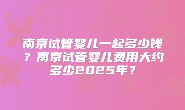 南京试管婴儿一起多少钱？南京试管婴儿费用大约多少2025年？