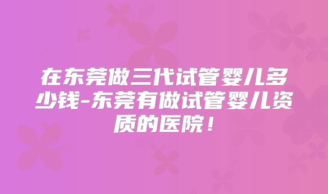 在东莞做三代试管婴儿多少钱-东莞有做试管婴儿资质的医院！