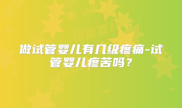 做试管婴儿有几级疼痛-试管婴儿疼苦吗？