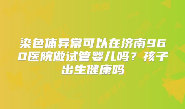 染色体异常可以在济南960医院做试管婴儿吗？孩子出生健康吗