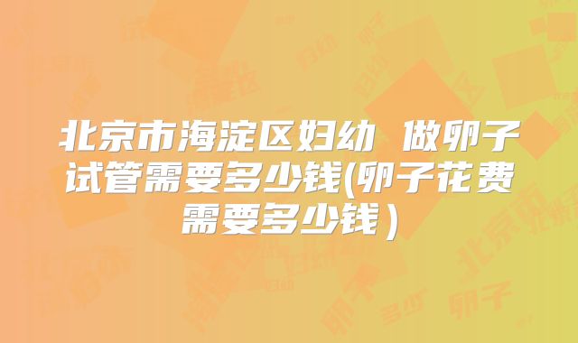 北京市海淀区妇幼 做卵子试管需要多少钱(卵子花费需要多少钱）