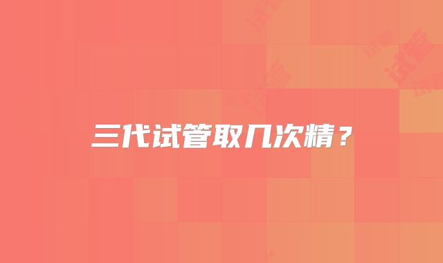 三代试管取几次精？