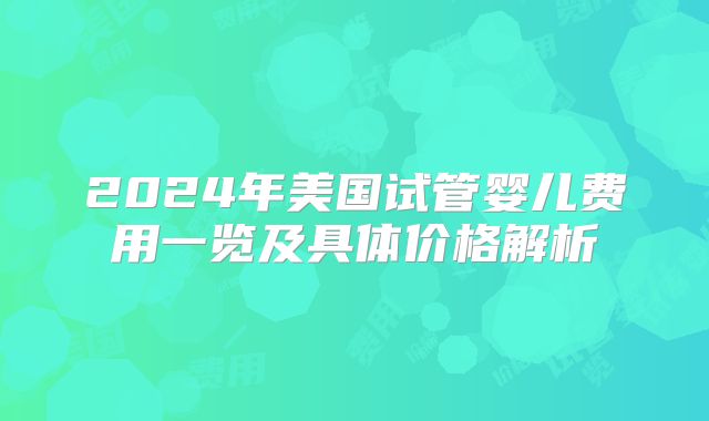 2024年美国试管婴儿费用一览及具体价格解析
