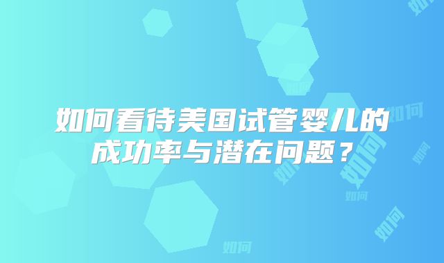 如何看待美国试管婴儿的成功率与潜在问题?
