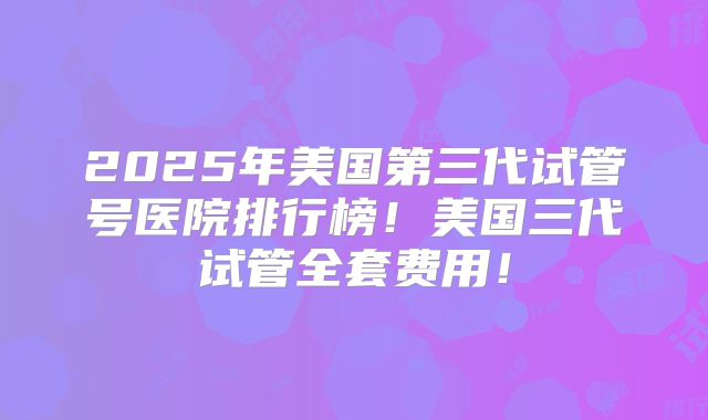 2025年美国第三代试管号医院排行榜!美国三代试管全套费用!
