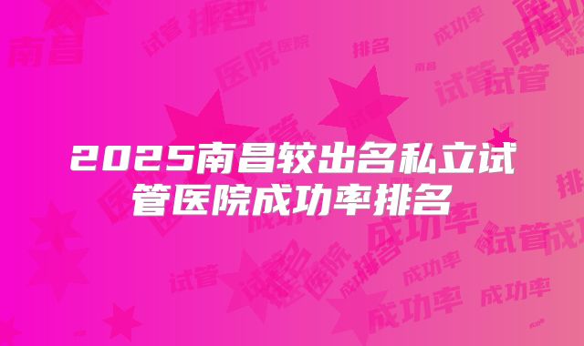 2025南昌较出名私立试管医院成功率排名