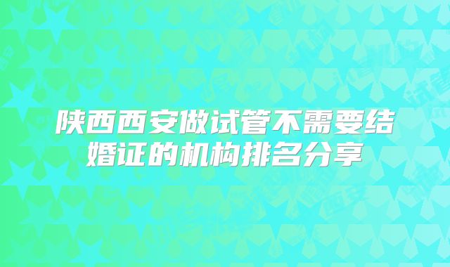 陕西西安做试管不需要结婚证的机构排名分享
