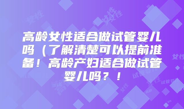 高龄女性适合做试管婴儿吗（了解清楚可以提前准备！高龄产妇适合做试管婴儿吗？！