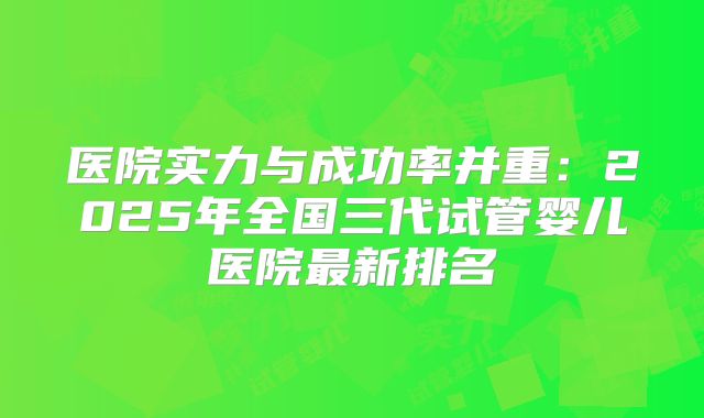 医院实力与成功率并重:2025年全国三代试管婴儿医院最新排名