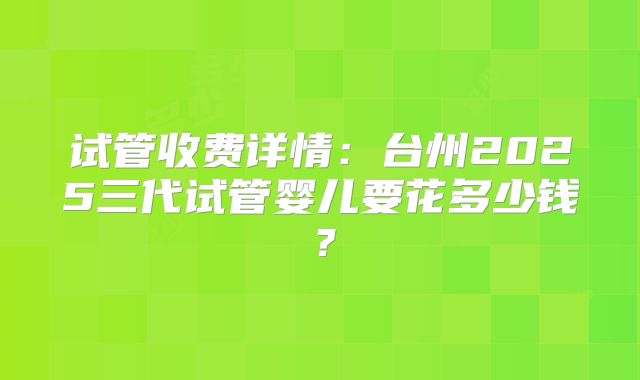 试管收费详情：台州2025三代试管婴儿要花多少钱？