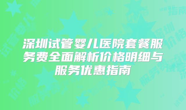 深圳试管婴儿医院套餐服务费全面解析价格明细与服务优惠指南