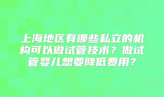 上海地区有哪些私立的机构可以做试管技术？做试管婴儿想要降低费用？