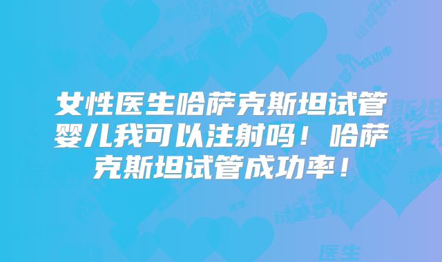 女性医生哈萨克斯坦试管婴儿我可以注射吗!哈萨克斯坦试管成功率!