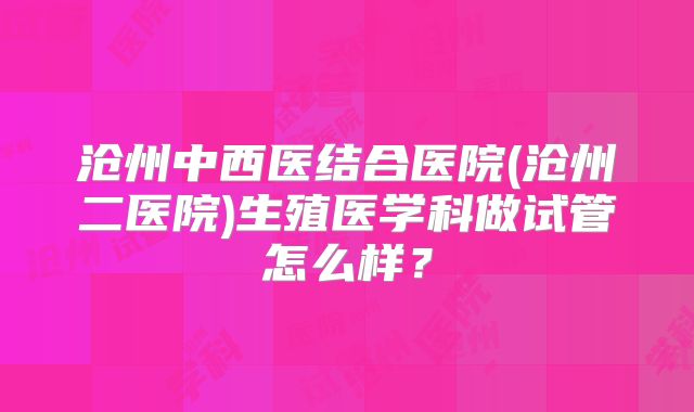 沧州中西医结合医院(沧州二医院)生殖医学科做试管怎么样？