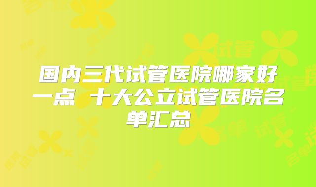 国内三代试管医院哪家好一点 十大公立试管医院名单汇总