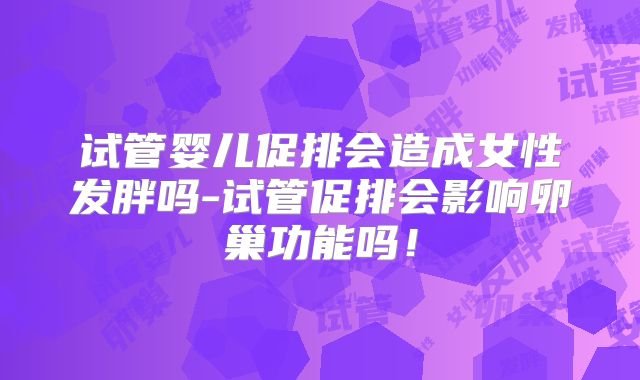 试管婴儿促排会造成女性发胖吗-试管促排会影响卵巢功能吗！