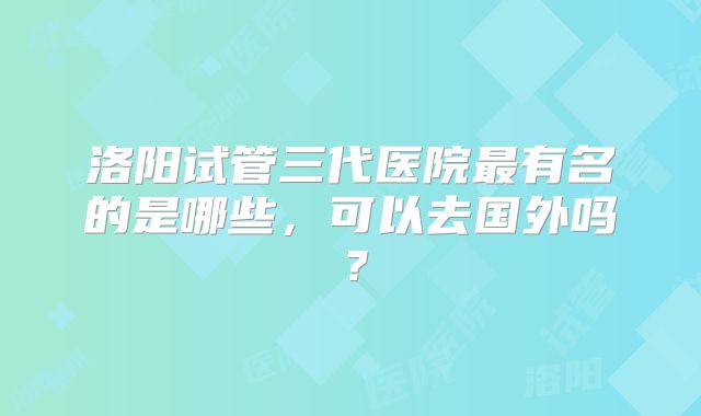 洛阳试管三代医院最有名的是哪些，可以去国外吗？