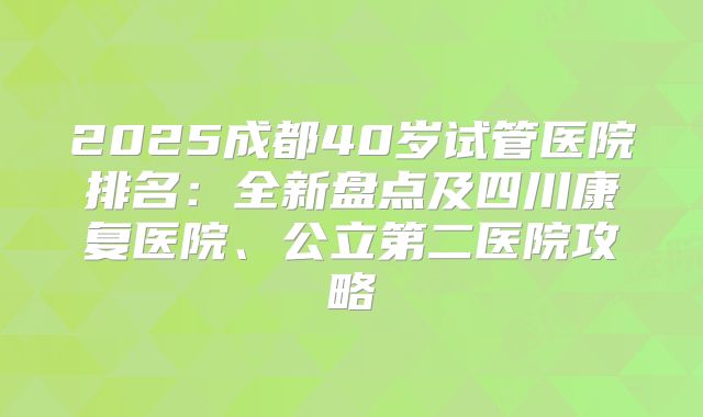 2025成都40岁试管医院排名：全新盘点及四川康复医院、公立第二医院攻略