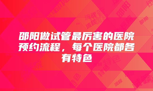 邵阳做试管最厉害的医院预约流程，每个医院都各有特色