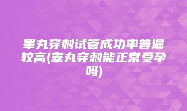 睾丸穿刺试管成功率普遍较高(睾丸穿刺能正常受孕吗)