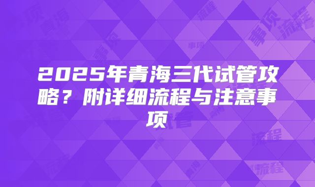 2025年青海三代试管攻略？附详细流程与注意事项
