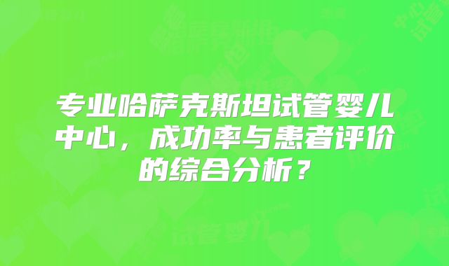 专业哈萨克斯坦试管婴儿中心,成功率与患者评价的综合分析?