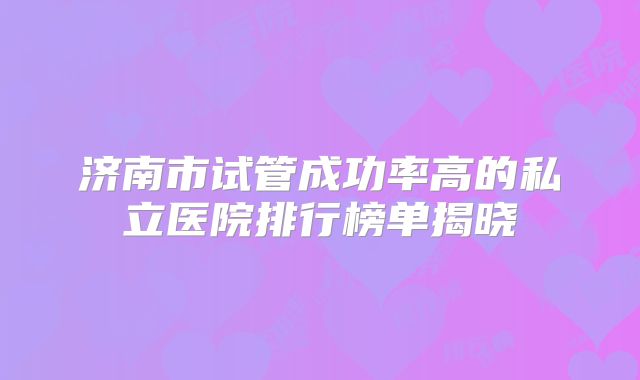 济南市试管成功率高的私立医院排行榜单揭晓
