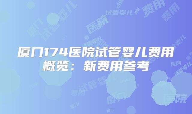 厦门174医院试管婴儿费用概览:新费用参考