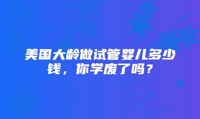 美国大龄做试管婴儿多少钱，你学废了吗？