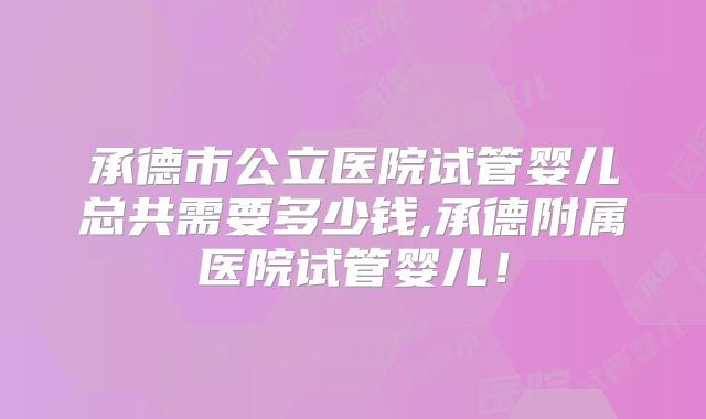 承德市公立医院试管婴儿总共需要多少钱,承德附属医院试管婴儿!