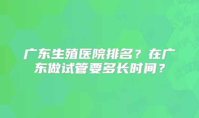 广东生殖医院排名？在广东做试管要多长时间？