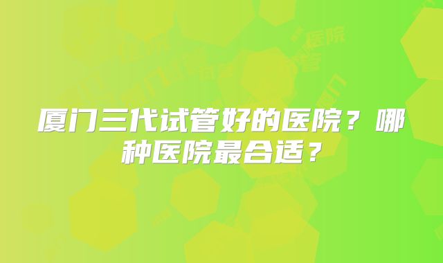 厦门三代试管好的医院？哪种医院最合适？