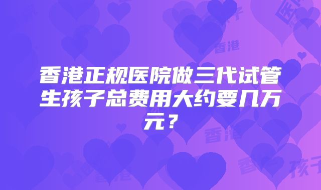 香港正规医院做三代试管生孩子总费用大约要几万元？
