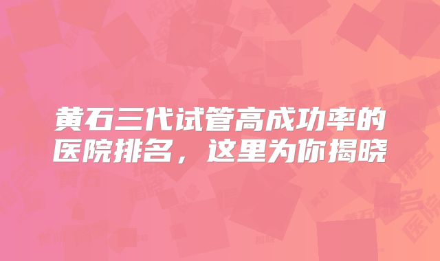 黄石三代试管高成功率的医院排名，这里为你揭晓