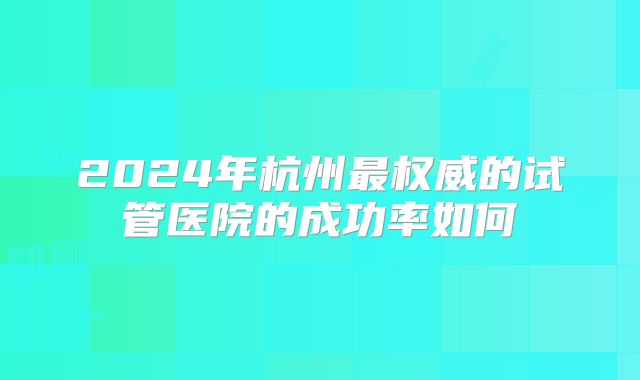 2024年杭州最权威的试管医院的成功率如何