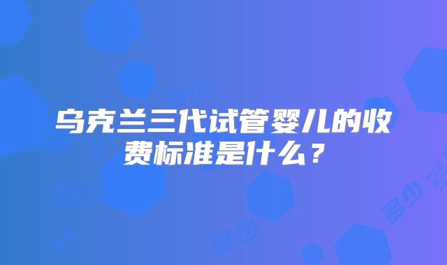乌克兰三代试管婴儿的收费标准是什么？