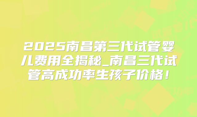 2025南昌第三代试管婴儿费用全揭秘_南昌三代试管高成功率生孩子价格！