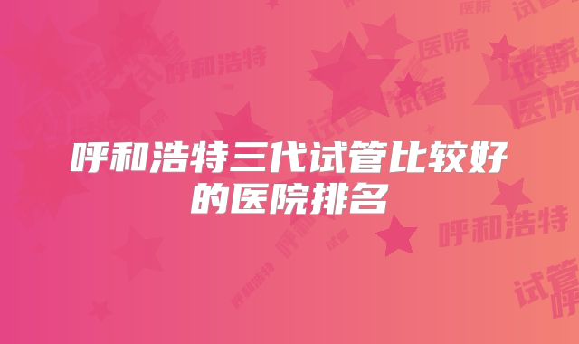 呼和浩特三代试管比较好的医院排名