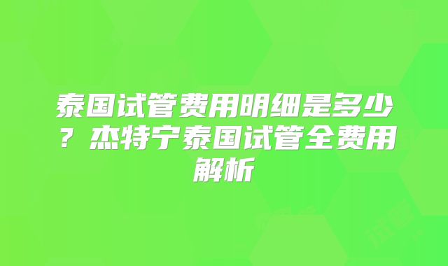 泰国试管费用明细是多少?杰特宁泰国试管全费用解析