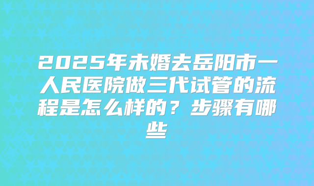 2025年未婚去岳阳市一人民医院做三代试管的流程是怎么样的？步骤有哪些