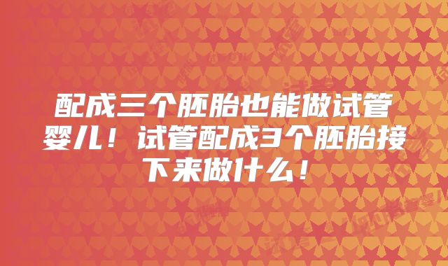 配成三个胚胎也能做试管婴儿！试管配成3个胚胎接下来做什么！