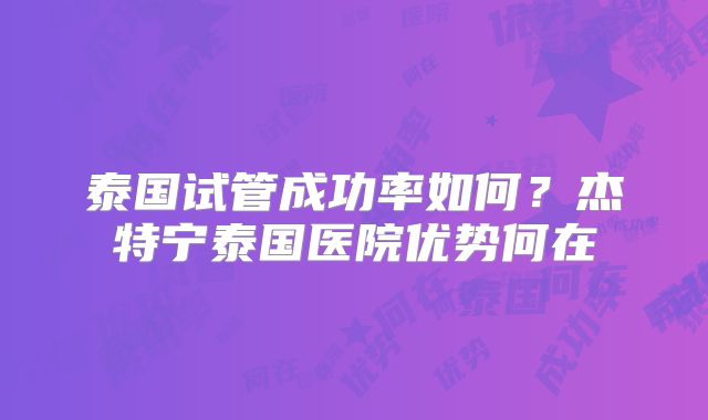 泰国试管成功率如何?杰特宁泰国医院优势何在