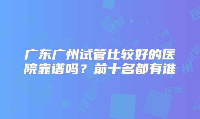 广东广州试管比较好的医院靠谱吗？前十名都有谁