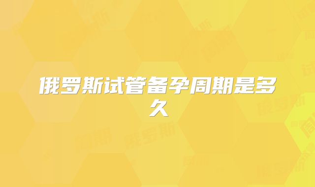 俄罗斯试管备孕周期是多久