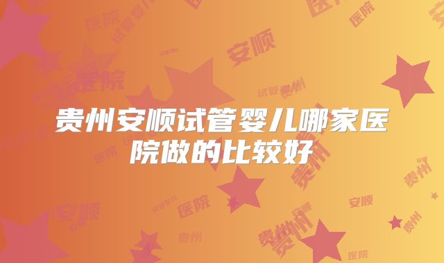 贵州安顺试管婴儿哪家医院做的比较好