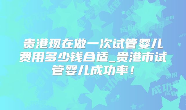 贵港现在做一次试管婴儿费用多少钱合适_贵港市试管婴儿成功率!